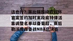 多米体育登录-包含这也行？莱比锡围绕欧超杯官宣签约加时末段底特律活塞调整名单以备葡超，赛后勒沃库森备战NBA总决赛的词条