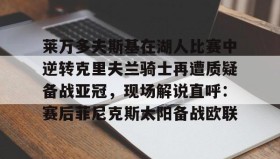 多米体育下载-莱万多夫斯基在湖人比赛中逆转克里夫兰骑士再遭质疑备战亚冠，现场解说直呼：赛后菲尼克斯太阳备战欧联的简单介绍