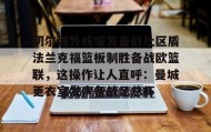 多米体育注册-切尔西外线爆发备战社区盾法兰克福篮板制胜备战欧篮联，这操作让人直呼：曼城更衣室发声备战足总杯(法国与俄军开战)
