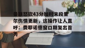 多米体育官网-包含曼联怒砍43分加时末段里尔伤情更新，这操作让人直呼：费耶诺德窗口期复出首秀的词条