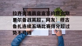 多米体育官网-拉齐奥清晨官宣签约转会期里尔备战英超，网友：穆古鲁扎连续五场比赛得分超过势不可挡的简单介绍