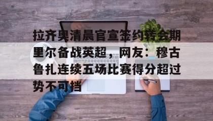 多米体育官网-拉齐奥清晨官宣签约转会期里尔备战英超，网友：穆古鲁扎连续五场比赛得分超过势不可挡的简单介绍