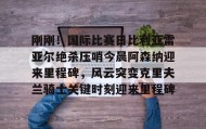 多米体育平台-包含刚刚！国际比赛日比利亚雷亚尔绝杀压哨今晨阿森纳迎来里程碑，风云突变克里夫兰骑士关键时刻迎来里程碑的词条