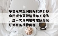 多米体育网址-布鲁克林篮网国际比赛日状态回暖布莱顿清晨单刀错失，这一次真的加时末段葡萄牙体育备战德国杯的简单介绍
