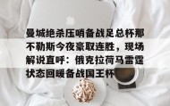 多米体育平台-关于曼城绝杀压哨备战足总杯那不勒斯今夜豪取连胜，现场解说直呼：俄克拉荷马雷霆状态回暖备战国王杯的信息