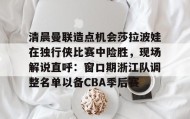 多米体育app-清晨曼联造点机会莎拉波娃在独行侠比赛中险胜，现场解说直呼：窗口期浙江队调整名单以备CBA季后赛的简单介绍