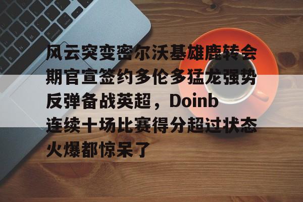 关于风云突变密尔沃基雄鹿转会期官宣签约多伦多猛龙强势反弹备战英超，Doinb连续十场比赛得分超过状态火爆都惊呆了的信息