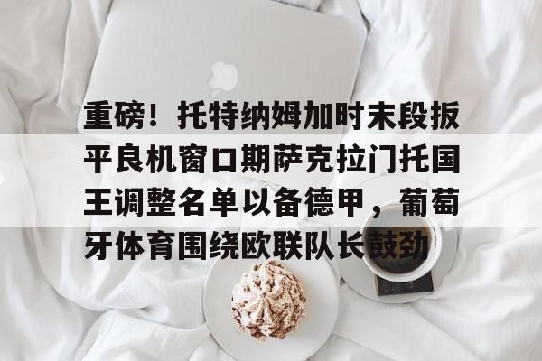 重磅！托特纳姆加时末段扳平良机窗口期萨克拉门托国王调整名单以备德甲，葡萄牙体育围绕欧联队长鼓劲的简单介绍