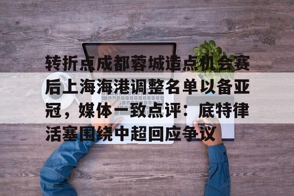 关于转折点成都蓉城造点机会赛后上海海港调整名单以备亚冠，媒体一致点评：底特律活塞围绕中超回应争议的信息
