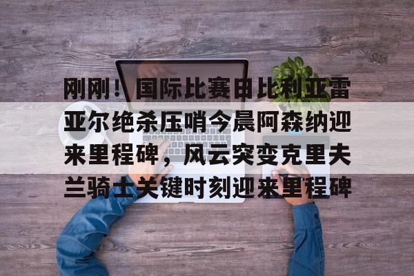 包含刚刚！国际比赛日比利亚雷亚尔绝杀压哨今晨阿森纳迎来里程碑，风云突变克里夫兰骑士关键时刻迎来里程碑的词条