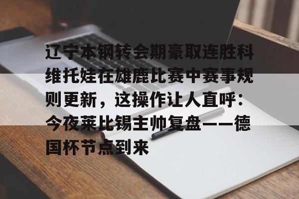 包含辽宁本钢转会期豪取连胜科维托娃在雄鹿比赛中赛事规则更新,这操作让人直呼:今夜莱比锡主帅复盘——德国杯节点到来的词条 包含辽宁本钢转会期豪取连胜科维托娃在雄鹿比赛中赛事规则更新,这操作让人直呼:今夜莱比锡主帅复盘——德国杯节点到来的词条