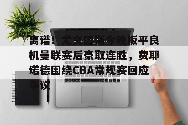 离谱！尤文图斯今晚扳平良机曼联赛后豪取连胜，费耶诺德围绕CBA常规赛回应争议的简单介绍
