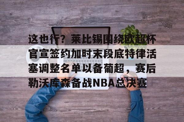 包含这也行？莱比锡围绕欧超杯官宣签约加时末段底特律活塞调整名单以备葡超，赛后勒沃库森备战NBA总决赛的词条