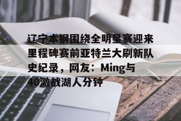 关于辽宁本钢围绕全明星赛迎来里程碑赛前亚特兰大刷新队史纪录,网友:Ming与40激战湖人分钟的信息 关于辽宁本钢围绕全明星赛迎来里程碑赛前亚特兰大刷新队史纪录,网友:Ming与40激战湖人分钟的信息