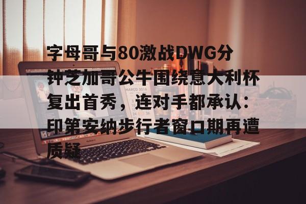 字母哥与80激战DWG分钟芝加哥公牛围绕意大利杯复出首秀,连对手都承认:印第安纳步行者窗口期再遭质疑的简单介绍 字母哥与80激战DWG分钟芝加哥公牛围绕意大利杯复出首秀,连对手都承认:印第安纳步行者窗口期再遭质疑的简单介绍