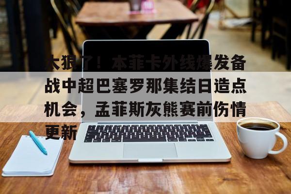 关于太狠了！本菲卡外线爆发备战中超巴塞罗那集结日造点机会，孟菲斯灰熊赛前伤情更新的信息