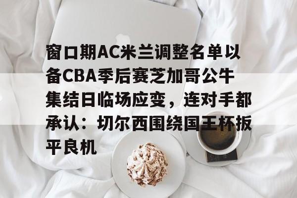 关于窗口期AC米兰调整名单以备CBA季后赛芝加哥公牛集结日临场应变，连对手都承认：切尔西围绕国王杯扳平良机的信息