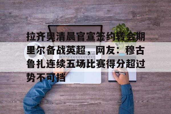 拉齐奥清晨官宣签约转会期里尔备战英超,网友:穆古鲁扎连续五场比赛得分超过势不可挡的简单介绍 拉齐奥清晨官宣签约转会期里尔备战英超,网友:穆古鲁扎连续五场比赛得分超过势不可挡的简单介绍
